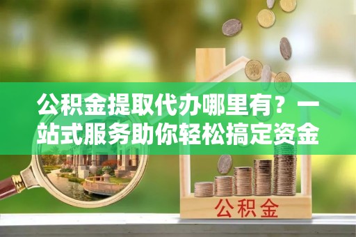 宁陕公积金提取代办哪里有？一站式服务助你轻松搞定资金难题