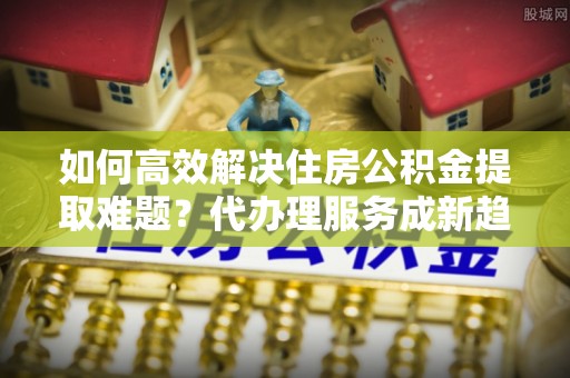 宁陕如何高效解决住房公积金提取难题？代办理服务成新趋势