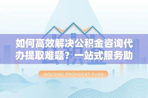 宁陕如何高效解决公积金咨询代办提取难题？一站式服务助您轻松搞定
