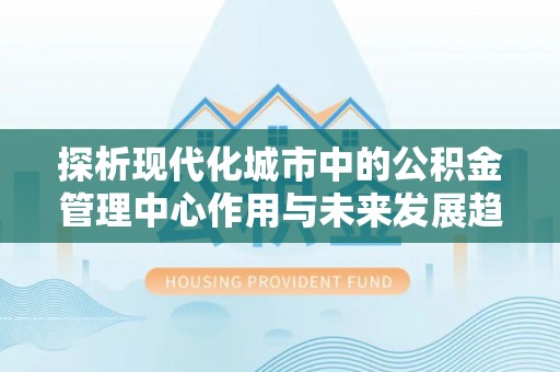 宁陕探析现代化城市中的公积金管理中心作用与未来发展趋势