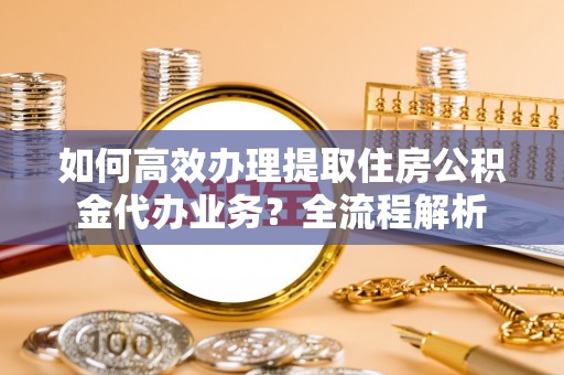 宁陕如何高效办理提取住房公积金代办业务？全流程解析