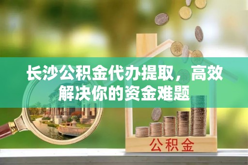 宁陕长沙公积金代办提取，高效解决你的资金难题